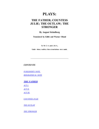 PLAYS:
THE FATHER; COUNTESS
JULIE; THE OUTLAW; THE
STRONGER
By August Strindberg
Translated by Edith and Warner Oland
To M. C. S. and J. H. S.,
Under whose rooftree these translations were made.
CONTENTS
PUBLISHER'S NOTE.
BIOGRAPHICAL NOTE
THE FATHER
ACT I.
ACT II.
ACT III.
COUNTESS JULIE
THE OUTLAW
THE STRONGER
 