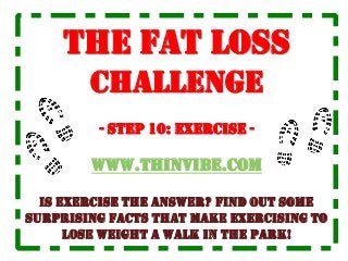 The Fat Loss
Challenge
- STEP 10: exercise -
www.ThinVibe.com
is exercise the answer? Find out some
surprising facts that make exercising to
lose weight a walk in the park!
 
