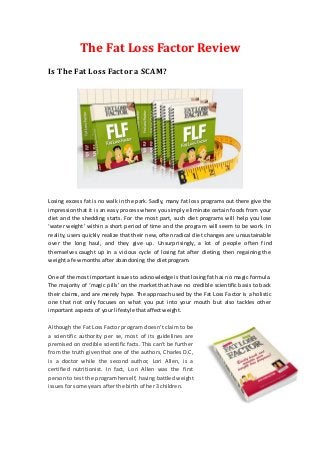 The Fat Loss Factor Review
Is The Fat Loss Factor a SCAM?




Losing excess fat is no walk in the park. Sadly, many fat loss programs out there give the
impression that it is an easy process where you simply eliminate certain foods from your
diet and the shedding starts. For the most part, such diet programs will help you lose
‘water weight’ within a short period of time and the program will seem to be work. In
reality, users quickly realize that their new, often radical diet changes are unsustainable
over the long haul, and they give up. Unsurprisingly, a lot of people often f ind
themselves caught up in a vicious cycle of losing fat after dieting, then regaining the
weight a few months after abandoning the diet program.

One of the most important issues to acknowledge is that losing fat has no magic formula.
The majority of ‘magic pills’ on the market that have no credible scientific basis to back
their claims, and are merely hype. The approach used by the Fat Loss Factor is a holistic
one that not only focuses on what you put into your mouth but also tackles other
important aspects of your lifestyle that affect weight.

Although the Fat Loss Factor program doesn’t claim to be
a scientific authority per se, most of its guidelines are
premised on credible scientific facts. This can’t be further
from the truth given that one of the authors, Charles D.C,
is a doctor while the second author, Lori Allen, is a
certified nutritionist. In fact, Lori Allen was the first
person to test the program herself, having battled weight
issues for some years after the birth of her 3 children.
 