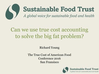 Can we use true cost accounting
to solve the big fat problem?
Richard Young
The True Cost of American Food
Conference 2016
San Fransisco
 