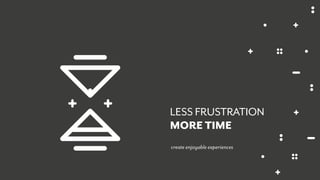 create enjoyable experiences
LESS FRUSTRATION
MORE TIME
 