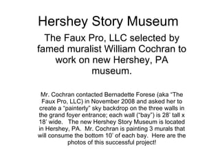 Hershey Story Museum The Faux Pro, LLC selected by famed muralist William Cochran to work on new Hershey, PA museum. Mr. Cochran contacted Bernadette Forese (aka “The Faux Pro, LLC) in November 2008 and asked her to create a “painterly” sky backdrop on the three walls in the grand foyer entrance; each wall (“bay”) is 28’ tall x 18’ wide.  The new Hershey Story Museum is located in Hershey, PA.  Mr. Cochran is painting 3 murals that will consume the bottom 10’ of each bay.  Here are the photos of this successful project! 