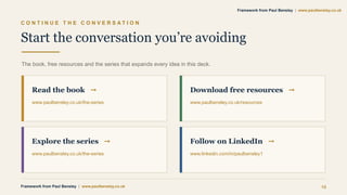 C O N T I N U E T H E C O N V E R S A T I O N
Start the conversation you’re avoiding
The book, free resources and the series that expands every idea in this deck.
Read the book →
www.paulbensley.co.uk/the-series
Download free resources →
www.paulbensley.co.uk/resources
Explore the series →
www.paulbensley.co.uk/the-series
Follow on LinkedIn →
www.linkedin.com/in/paulbensley1
Framework from Paul Bensley | www.paulbensley.co.uk 15
Framework from Paul Bensley | www.paulbensley.co.uk
 