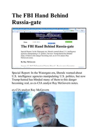The FBI Hand Behind
Russia-gate
Special Report: In the Watergate era, liberals warned about
U.S. intelligence agencies manipulating U.S. politics, but now
Trump-hatred has blinded many of them to this danger
becoming real, as ex-CIA analyst Ray McGovern notes.
ex-CIA analyst Ray McGovern
 