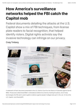 8/4/21, 10:14 PM
The FBI's Capitol riot investigation used surveillance technology that advocates say threatens civil liberties - The Washington Post
Page 1 of 15
https://www.washingtonpost.com/technology/2021/04/02/capitol-siege-arrests-technology-fbi-privacy/
How America’s surveillance
networks helped the FBI catch the
Capitol mob
Federal documents detailing the attacks at the U.S.
Capitol show a mix of FBI techniques, from license
plate readers to facial recognition, that helped
identify rioters. Digital rights activists say the
invasive technology can infringe on our privacy.
Craig Timberg
A statement-of-facts document presented to the U.S. District Court for the District of Columbia against Garret
Miller. Prosecutors determined Miller's whereabouts before his arrest by tracking his phone, one of many
technologies the FBI said it used to gather evidence against people it alleges took part in the Jan. 6 riot at the
U.S. Capitol. (Jon Elswick/AP)
 