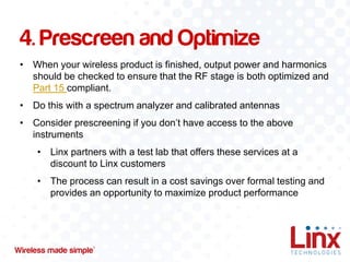 4. Prescreen and Optimize
• When your wireless product is finished, output power and harmonics
should be checked to ensure that the RF stage is both optimized and
Part 15 compliant.
• Do this with a spectrum analyzer and calibrated antennas
• Consider prescreening if you don’t have access to the above
instruments
• Linx partners with a test lab that offers these services at a
discount to Linx customers
• The process can result in a cost savings over formal testing and
provides an opportunity to maximize product performance

 