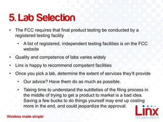 5. Lab Selection
• The FCC requires that final product testing be conducted by a
registered testing facility
• A list of registered, independent testing facilities is on the FCC
website
• Quality and competence of labs varies widely

• Linx is happy to recommend competent facilities
• Once you pick a lab, determine the extent of services they’ll provide
• Our advice? Have them do as much as possible.

• Taking time to understand the subtleties of the filing process in
the middle of trying to get a product to market is a bad idea.
Saving a few bucks to do things yourself may end up costing
more in the end, and could jeopardize the approval.

 