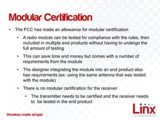 Modular Certification
• The FCC has made an allowance for modular certification

• A radio module can be tested for compliance with the rules, then
included in multiple end products without having to undergo the
full amount of testing
• This can save time and money but comes with a number of
requirements from the module
• The designer integrating the module into an end product also
has requirements (ex: using the same antenna that was tested
with the module)

• There is no modular certification for the receiver
• The transmitter needs to be certified and the receiver needs
to be tested in the end product

 