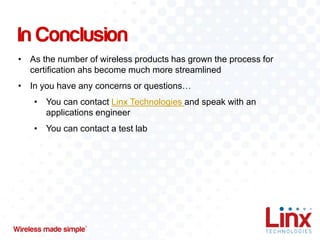In Conclusion
• As the number of wireless products has grown the process for
certification ahs become much more streamlined
• In you have any concerns or questions…
• You can contact Linx Technologies and speak with an
applications engineer

• You can contact a test lab

 