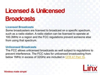 Licensed & Unlicensed
Broadcasts
Licensed Broadcasts
Some broadcasters are licensed to broadcast on a specific spectrum,
such as a radio station. A radio station can be licensed to operate at
100.3MHz in a region and the FCC regulations prevent someone else
from using that spectrum.

Unlicensed Broadcasts
The FCC allows unlicensed broadcasts as well subject to regulations to
prevent interference. The FCC rules for unlicensed broadcasting from
below 1MHz in excess of 32GHz are included in CFR 47 Part 15.

 