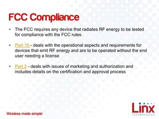 FCC Compliance
• The FCC requires any device that radiates RF energy to be tested
for compliance with the FCC rules.
• Part 15 - deals with the operational aspects and requirements for
devices that emit RF energy and are to be operated without the end
user needing a license
• Part 2 - deals with issues of marketing and authorization and
includes details on the certification and approval process

 