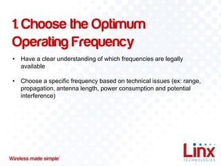 1. Choose the Optimum
Operating Frequency
• Have a clear understanding of which frequencies are legally
available
• Choose a specific frequency based on technical issues (ex: range,
propagation, antenna length, power consumption and potential
interference)

 