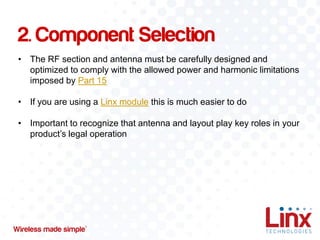 2. Component Selection
• The RF section and antenna must be carefully designed and
optimized to comply with the allowed power and harmonic limitations
imposed by Part 15
• If you are using a Linx module this is much easier to do

• Important to recognize that antenna and layout play key roles in your
product’s legal operation

 