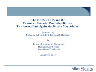 The FCRA, ECOA and the
    Consumer Financial Protection Bureau:
Two Areas of Ambiguity the Bureau May Address

                      Presented by
      Joshua A. del Castillo & Kenyon D. Harbison

                          for
            Financial Institutions Committee
                 Business Law Section
                 State Bar of California

                    January 8, 2013
 