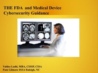 THE FDA and Medical Device
Cybersecurity Guidance
Valdez Ladd, MBA, CISSP, CISA
Pam Gilmore ISSA Raleigh, NC
 