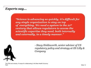 PwC
Experts say…
Slide 12
“Science is advancing so quickly, it’s difficult for
any single organization to stay on top
of everything. We need a system in the 21st
century that allows regulators to access the
scientific expertise they need, both internally
and externally, in a timely manner.”
- Stacy Holdsworth, senior advisor of US
regulatory policy and strategy at Eli Lilly &
Company
The FDA and industry: A recipe for collaborating in the New Health Economy
 