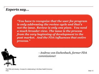 PwC
Experts say…
Slide 13
- Andrew von Eschenbach, former FDA
commissioner
“You have to recognize that the user fee program
is only addressing the review cycle and that’s
not the issue. Review is only one piece. You need
a much broader view. The issue is the process
from the very beginning of development to the
post market. And the FDA influences that entire
process.”
The FDA and industry: A recipe for collaborating in the New Health Economy
 