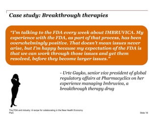 PwC
Case study: Breakthrough therapies
Slide 18
“I’m talking to the FDA every week about IMBRUVICA. My
experience with the FDA, as part of that process, has been
overwhelmingly positive. That doesn’t mean issues never
arise, but I’m happy because my expectation of the FDA is
that we can work through those issues and get them
resolved, before they become larger issues.”
- Urte Gayko, senior vice president of global
regulatory affairs at Pharmacyclics on her
experience managing Imbruvica, a
breakthrough therapy drug
The FDA and industry: A recipe for collaborating in the New Health Economy
 