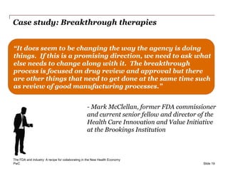 PwC
Case study: Breakthrough therapies
Slide 19
“It does seem to be changing the way the agency is doing
things. If this is a promising direction, we need to ask what
else needs to change along with it. The breakthrough
process is focused on drug review and approval but there
are other things that need to get done at the same time such
as review of good manufacturing processes.”
- Mark McClellan, former FDA commissioner
and current senior fellow and director of the
Health Care Innovation and Value Initiative
at the Brookings Institution
The FDA and industry: A recipe for collaborating in the New Health Economy
 