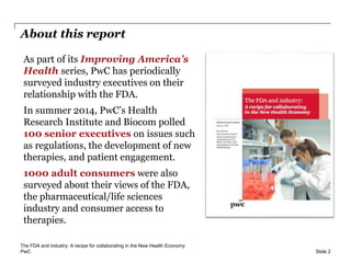 PwC
About this report
As part of its Improving America’s
Health series, PwC has periodically
surveyed industry executives on their
relationship with the FDA.
In summer 2014, PwC’s Health
Research Institute and Biocom polled
100 senior executives on issues such
as regulations, the development of new
therapies, and patient engagement.
1000 adult consumers were also
surveyed about their views of the FDA,
the pharmaceutical/life sciences
industry and consumer access to
therapies.
Slide 2
The FDA and industry: A recipe for collaborating in the New Health Economy
 