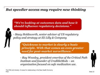 PwC
But speedier access may require new thinking
Slide 23
“We’re looking at outcomes data and how it
should influence regulatory decisions.”
“Quickness to market is clearly a basic
principle. With that comes an even greater
need for post-market surveillance.”
- Stacy Holdsworth, senior advisor of US regulatory
policy and strategy at Eli Lilly & Company
- Ray Woosley, president emeritus of the Critical Path
Institute and founder of CredibleMeds – an
organization focused on safe medication use.
The FDA and industry: A recipe for collaborating in the New Health Economy
 