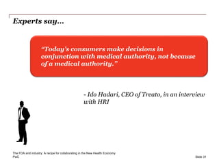 PwC
Experts say…
Slide 31
“Today’s consumers make decisions in
conjunction with medical authority, not because
of a medical authority.”
- Ido Hadari, CEO of Treato, in an interview
with HRI
The FDA and industry: A recipe for collaborating in the New Health Economy
 