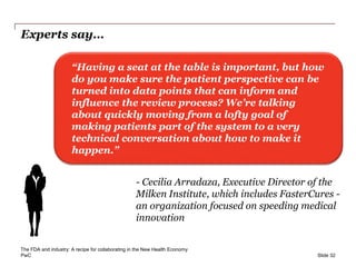 PwC
Experts say…
Slide 32
“Having a seat at the table is important, but how
do you make sure the patient perspective can be
turned into data points that can inform and
influence the review process? We’re talking
about quickly moving from a lofty goal of
making patients part of the system to a very
technical conversation about how to make it
happen.”
- Cecilia Arradaza, Executive Director of the
Milken Institute, which includes FasterCures -
an organization focused on speeding medical
innovation
The FDA and industry: A recipe for collaborating in the New Health Economy
 