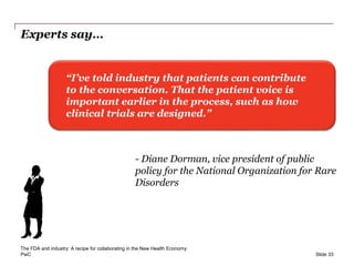 PwC
Experts say…
Slide 33
“I’ve told industry that patients can contribute
to the conversation. That the patient voice is
important earlier in the process, such as how
clinical trials are designed.”
- Diane Dorman, vice president of public
policy for the National Organization for Rare
Disorders
The FDA and industry: A recipe for collaborating in the New Health Economy
 