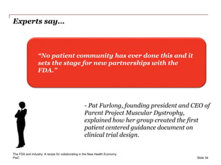PwC
Experts say…
Slide 34
“No patient community has ever done this and it
sets the stage for new partnerships with the
FDA.”
- Pat Furlong, founding president and CEO of
Parent Project Muscular Dystrophy,
explained how her group created the first
patient centered guidance document on
clinical trial design.
The FDA and industry: A recipe for collaborating in the New Health Economy
 