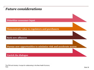PwC
Future considerations
Slide 38
Prioritize consumer input
Demonstrate value to regulators and purchasers
Seek new alliances
Pursue new opportunities to minimize risk and accelerate access
Enrich the dialogue
The FDA and industry: A recipe for collaborating in the New Health Economy
 