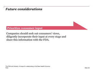 PwC
Future considerations
Slide 39
Prioritize consumer input
Companies should seek out consumers’ views,
diligently incorporate their input at every stage and
share this information with the FDA.
The FDA and industry: A recipe for collaborating in the New Health Economy
 