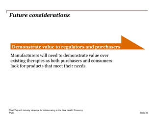 PwC
Future considerations
Slide 40
Demonstrate value to regulators and purchasers
Manufacturers will need to demonstrate value over
existing therapies as both purchasers and consumers
look for products that meet their needs.
The FDA and industry: A recipe for collaborating in the New Health Economy
 