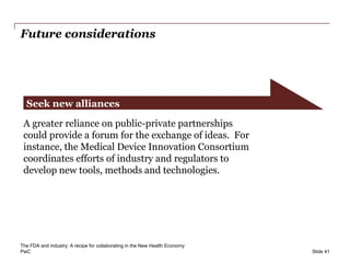 PwC
Future considerations
Slide 41
Seek new alliances
A greater reliance on public-private partnerships
could provide a forum for the exchange of ideas. For
instance, the Medical Device Innovation Consortium
coordinates efforts of industry and regulators to
develop new tools, methods and technologies.
The FDA and industry: A recipe for collaborating in the New Health Economy
 