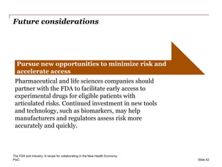 PwC
Future considerations
Slide 42
Pursue new opportunities to minimize risk and
accelerate access
Pharmaceutical and life sciences companies should
partner with the FDA to facilitate early access to
experimental drugs for eligible patients with
articulated risks. Continued investment in new tools
and technology, such as biomarkers, may help
manufacturers and regulators assess risk more
accurately and quickly.
The FDA and industry: A recipe for collaborating in the New Health Economy
 