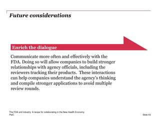 PwC
Future considerations
Slide 43
Enrich the dialogue
Communicate more often and effectively with the
FDA. Doing so will allow companies to build stronger
relationships with agency officials, including the
reviewers tracking their products. These interactions
can help companies understand the agency’s thinking
and compile stronger applications to avoid multiple
review rounds.
The FDA and industry: A recipe for collaborating in the New Health Economy
 