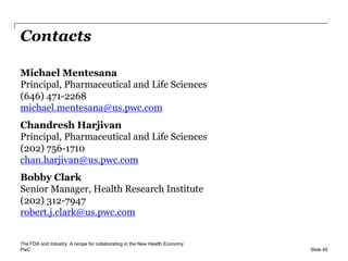 PwC
Contacts
Slide 45
The FDA and industry: A recipe for collaborating in the New Health Economy
Michael Mentesana
Principal, Pharmaceutical and Life Sciences
(646) 471-2268
michael.mentesana@us.pwc.com
Chandresh Harjivan
Principal, Pharmaceutical and Life Sciences
(202) 756-1710
chan.harjivan@us.pwc.com
Bobby Clark
Senior Manager, Health Research Institute
(202) 312-7947
robert.j.clark@us.pwc.com
 