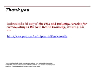 Thank you
2015 PricewaterhouseCoopers LLP. All rights reserved. PwC refers to the United States
member firm, and may sometimes refer to the PwC network. Each member firm is a separate
legal entity. Please see www.pwc.com/structure for further details.
To download a full copy of The FDA and Industry: A recipe for
collaborating in the New Health Economy, please visit our
site:
http://www.pwc.com/us/hripharmalifesciencesfda
 