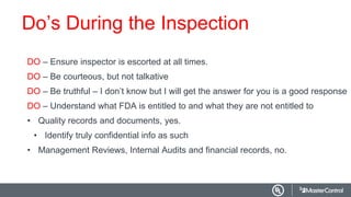 Do’s During the Inspection
DO – Ensure inspector is escorted at all times.
DO – Be courteous, but not talkative
DO – Be truthful – I don’t know but I will get the answer for you is a good response
DO – Understand what FDA is entitled to and what they are not entitled to
• Quality records and documents, yes.
• Identify truly confidential info as such
• Management Reviews, Internal Audits and financial records, no.
 