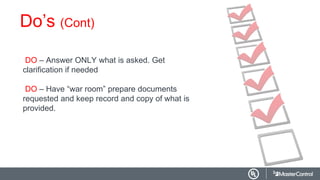 Do’s (Cont)
DO – Answer ONLY what is asked. Get
clarification if needed
DO – Have “war room” prepare documents
requested and keep record and copy of what is
provided.
 