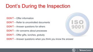 Dont’s During the Inspection
DON’T – Offer information
DON’T – Refer to uncontrolled documents
DON’T – Answer questions for others
DON’T – Air concerns about processes
DON’T – Offer gifts, lunches, gratuity
DON’T – Answer questions when you think you know the answer
 