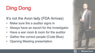 Ding Dong
It’s not the Avon lady (FDA Arrives)
• Make sure the a auditor signs in
• Always have an escort for the investigator
• Have a war room & room for the auditor
• Gather the correct people (Code Blue)
• Opening Meeting presentation
 