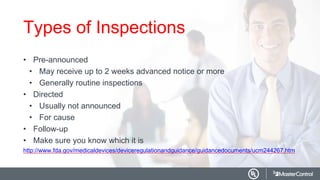 Types of Inspections
• Pre-announced
• May receive up to 2 weeks advanced notice or more
• Generally routine inspections
• Directed
• Usually not announced
• For cause
• Follow-up
• Make sure you know which it is
http://www.fda.gov/medicaldevices/deviceregulationandguidance/guidancedocuments/ucm244267.htm
 