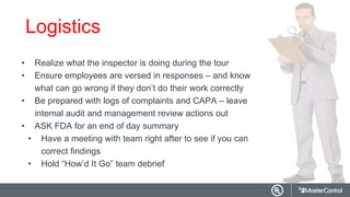 Logistics
• Realize what the inspector is doing during the tour
• Ensure employees are versed in responses – and know
what can go wrong if they don’t do their work correctly
• Be prepared with logs of complaints and CAPA – leave
internal audit and management review actions out
• ASK FDA for an end of day summary
• Have a meeting with team right after to see if you can
correct findings
• Hold “How’d It Go” team debrief
 
