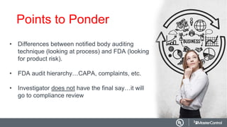 Points to Ponder
• Differences between notified body auditing
technique (looking at process) and FDA (looking
for product risk).
• FDA audit hierarchy…CAPA, complaints, etc.
• Investigator does not have the final say…it will
go to compliance review
 