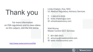 Thank you
Linda Chatwin, Esq, RAC
UL Medical Regulatory Advisory Services
T: 1-360-815-5556
E: linda.chatwin@ul.com
W: ulmedicaladvisory.com
Walt Murray
Master Control QCC Services
T: 801-680-3623
E: wmurray@mastercontrol.com
W: www.mastercontrol.com
For more information
on FDA regulations and to view videos
on this subject, visit the link below.
http://www.mastercontrol.com/FDA
 