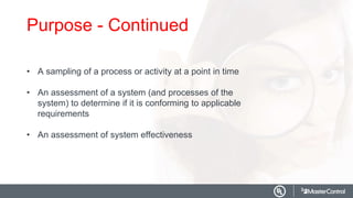 Purpose - Continued
• A sampling of a process or activity at a point in time
• An assessment of a system (and processes of the
system) to determine if it is conforming to applicable
requirements
• An assessment of system effectiveness
 