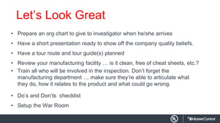Let’s Look Great
• Prepare an org chart to give to investigator when he/she arrives
• Have a short presentation ready to show off the company quality beliefs.
• Have a tour route and tour guide(s) planned
• Review your manufacturing facility … is it clean, free of cheat sheets, etc.?
• Train all who will be involved in the inspection. Don’t forget the
manufacturing department … make sure they’re able to articulate what
they do, how it relates to the product and what could go wrong.
• Do’s and Don’ts checklist
• Setup the War Room
 