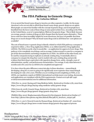 The FDA Pathway to Generic Drugs
By: Catherine Milford
It is no secret that brand-name drugs in America are often expensive. Luckily, for the many
American’s who are not able to afford those brand-name drugs, generic drugs are an option.
Most people are somewhat familiar with the concept of generic drugs, and most people have
benefited from the lower costs of these drugs at some point in their lives. According to the FDA,
in the United States, 9 out of 10 prescriptions filled are for generic drugs.1 This is likely because
on average, generic versions of drugs are 85% cheaper than the brand-name alternative.2 These
lower costs have been incredibly helpful for most Americans, but how is it possible that these
drugs are so much cheaper? Why do brand-name drugs exist at all if these low-cost options are
available?
The cost of brand name vs generic drugs is directly related to which FDA pathway a company is
required to follow, a New Drug Application (NDA), or an Abbreviated New Drug Application
(ANDA). The NDA is exactly what it sounds like – an application for approval of new drugs. This
pathway is for completely novel drugs, and on average, it takes around 10 years for a company to
get all the documentation and testing complete for an NDA.3 An ANDA on the other hand, can
be used by companies trying to replicate an already existing drug. It essentially allows a
company to compare the drug they want to market with a pre-existing drug and provide
evidence that their drug is equivalent with regards to dosage form, safety, strength, route of
administration, quality, and performance characteristics.2 On average, it only takes between 6
months and a few years for an ANDA to be completed and approved.4
It is clear where the price difference comes into play in these situations – researching &
developing a drug for 10 years is going to be significantly more expensive than researching &
developing for only a few years. Whether you are working toward completing an NDA, or an
ANDA, our regulatory experts at EMMA International canhelp ensure your testing, documents,
and applications are compliant with the FDA requirements. Contact us at 248-987-4497
or info@emmainternational.com for additional information.
1FDA (Nov 21, 2019). Buying and Using Medicine Safely. Retrieved on October 27th, 2020 from
https://www.fda.gov/drugs/buying-using-medicine-safely/generic-drugs
2FDA (June 06, 2018). Generic Drugs. Retrieved on October 27th, 2020 from
https://www.fda.gov/drugs/generic-drugs/generic-drug-facts
3PhRMA (May 2015). Biopharmaceutical Research & Development. Retrieved on October 27th
from http://phrma-docs.phrma.org/sites/default/files/pdf/rd_brochure_022307.pdf
4FDA (Nov 17, 2017). News & Events for HumanDrugs. Retrieved on October 18th, 2020 from
https://www.fda.gov/drugs/news-events-human-drugs/generic-drug-approval-process
 