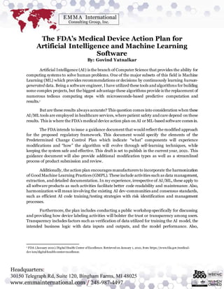 The FDA’s Medical Device Action Plan for
Artificial Intelligence and Machine Learning
Software
By: Govind Yatnalkar
Artificial Intelligence (AI) is the branch of Computer Science that provides the ability for
computing systems to solve human problems. One of the major subsets of this field is Machine
Learning (ML) which provides recommendations or decisions by continuously learning human-
generated data. Being a software engineer, I have utilized these tools and algorithms for building
some complex projects, but the biggest advantage these algorithms provide is the replacement of
numerous tedious computing steps with microseconds-based predictive computation and
results.1
But are these results always accurate? This question comes into consideration when these
AI/ML tools are employed in healthcare services, where patient safety and care depend on these
results. This is where the FDA’s medical device action plan on AI or ML-based software comes in.
The FDA intends to issue a guidance document that would reflect the modified approach
for the proposed regulatory framework. This document would specify the elements of the
Predetermined Change Control Plan which indicate “what” components will experience
modifications and “how” the algorithm will evolve through self-learning techniques, while
keeping the system safe and effective. This draft is set to publish in the current year, 2021. This
guidance document will also provide additional modification types as well as a streamlined
process of product submission and review.
Additionally, the action plan encourages manufacturers to incorporate the harmonization
of Good Machine Learning Practices (GMPL). These include activities such as data management,
extraction, and detailed documentation. In my experience, irrespective of AI/ML, these apply to
all software products as such activities facilitate better code readability and maintenance. Also,
harmonization will mean involving the existing AI dev-communities and consensus standards,
such as efficient AI code training/testing strategies with risk identification and management
processes.
Furthermore, the plan includes conducting a public workshop specifically for discussing
and providing how device labeling activities will bolster the trust or transparency among users.
Transparency includes factors such as verification of data utilized for training the AI model, the
intended business logic with data inputs and outputs, and the model performance. Also,
1 FDA (January 2021).Digital Health Center ofExcellence. Retrieved on January 1, 2021, from https://www.fda.gov/medical-
devices/digital-health-center-excellence.
 
