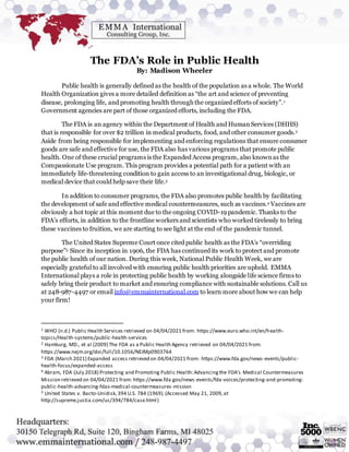 The FDA’s Role in Public Health
By: Madison Wheeler
Public health is generally defined as the health of the population as a whole. The World
Health Organization gives a more detailed definition as “the art and science of preventing
disease, prolonging life, and promoting health through the organized efforts of society”.1
Government agencies are part of those organized efforts, including the FDA.
The FDA is an agency within the Department of Health and HumanServices (DHHS)
that is responsible for over $2 trillion in medical products, food, and other consumer goods.2
Aside from being responsible for implementing and enforcing regulations that ensure consumer
goods are safe and effective for use, the FDA also has various programs that promote public
health. One of these crucial programs is the Expanded Access program, also knownas the
Compassionate Use program. This program provides a potential path for a patient with an
immediately life-threatening condition to gain access to an investigational drug, biologic, or
medical device that could help save their life.3
In addition to consumer programs, the FDA also promotes public health by facilitating
the development of safe and effective medical countermeasures, such as vaccines.4 Vaccines are
obviously a hot topic at this moment due to the ongoing COVID-19 pandemic. Thanks to the
FDA’s efforts, in addition to the frontline workers and scientists who worked tirelessly to bring
these vaccines to fruition, we are starting to see light at the end of the pandemic tunnel.
The United States Supreme Court once cited public health as the FDA’s “overriding
purpose”5 Since its inception in 1906, the FDA has continued its work to protect and promote
the public health of our nation. During this week, National Public Health Week, we are
especially grateful to all involved with ensuring public health priorities are upheld. EMMA
International plays a role in protecting public health by working alongside life science firms to
safely bring their product to market and ensuring compliance with sustainable solutions. Call us
at 248-987-4497 or email info@emmainternational.com to learn more about how we can help
your firm!
1 WHO (n.d.) Public Health Services retrieved on 04/04/2021 from: https://www.euro.who.int/en/health-
topics/Health-systems/public-health-services
2 Hamburg, MD., et al (2009) The FDA as a Public Health Agency retrieved on 04/04/2021 from:
https://www.nejm.org/doi/full/10.1056/NEJMp0903764
3 FDA (March 2021) Expanded access retrieved on 04/04/2021 from: https://www.fda.gov/news-events/public-
health-focus/expanded-access
4 Abram, FDA (July 2018) Protecting and Promoting Public Health:Advancingthe FDA’s Medical Countermeasures
Mission retrieved on 04/04/2021 from: https://www.fda.gov/news-events/fda-voices/protecting-and-promoting-
public-health-advancing-fdas-medical-countermeasures-mission
5 United States v. Bacto-Unidisk,394 U.S. 784 (1969).(Accessed May 21, 2009,at
http://supreme.justia.com/us/394/784/case.html)
 